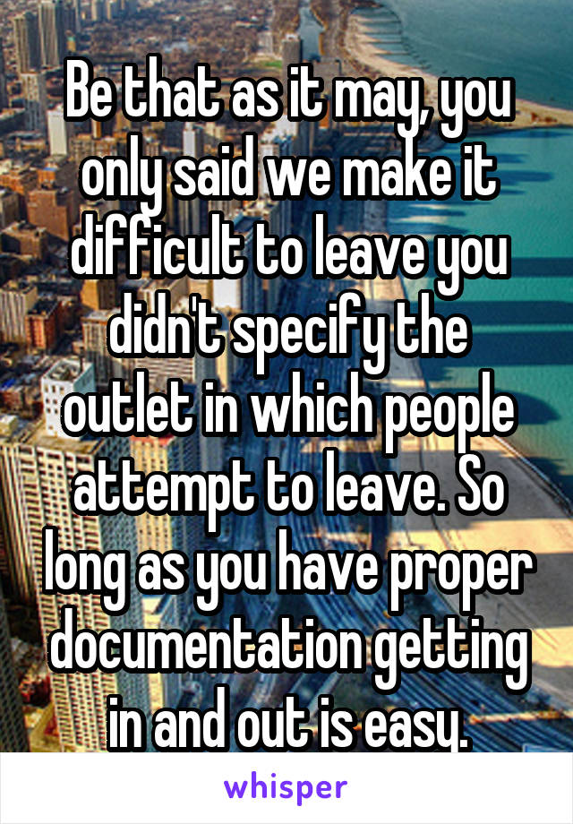 Be that as it may, you only said we make it difficult to leave you didn't specify the outlet in which people attempt to leave. So long as you have proper documentation getting in and out is easy.