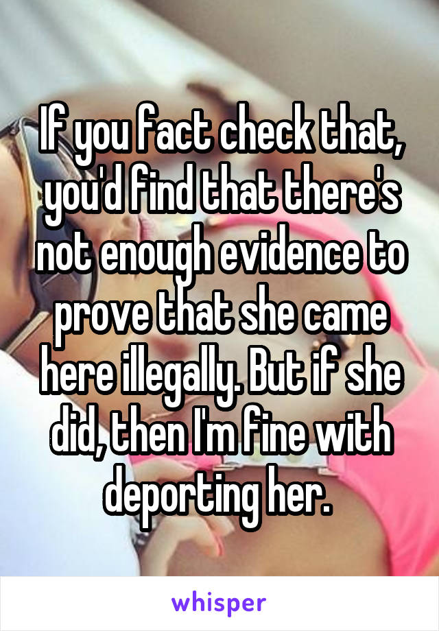 If you fact check that, you'd find that there's not enough evidence to prove that she came here illegally. But if she did, then I'm fine with deporting her. 