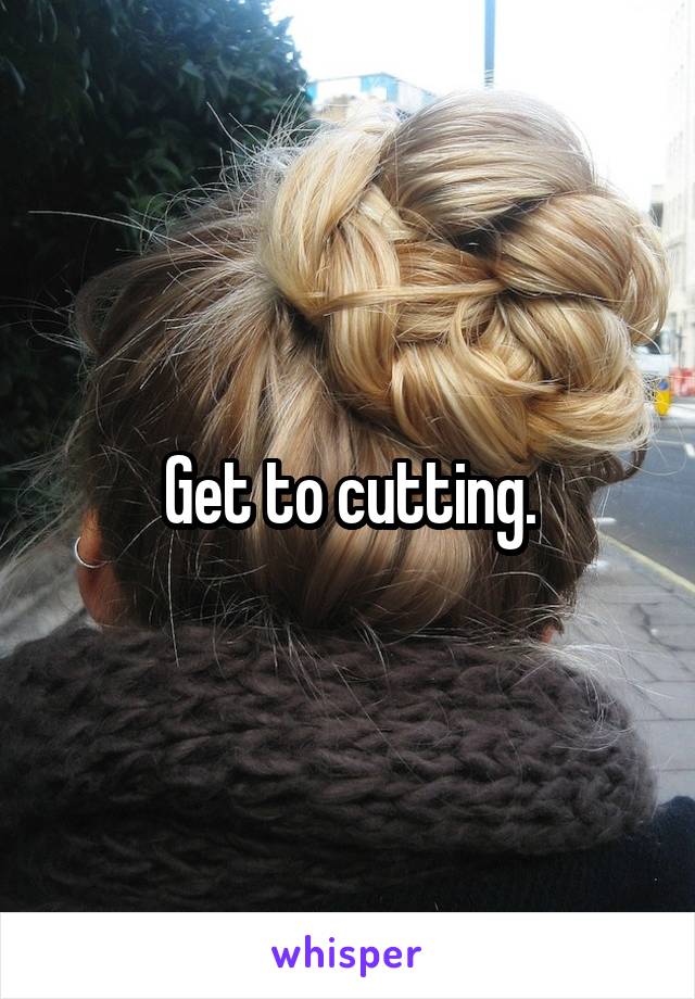 Get to cutting.