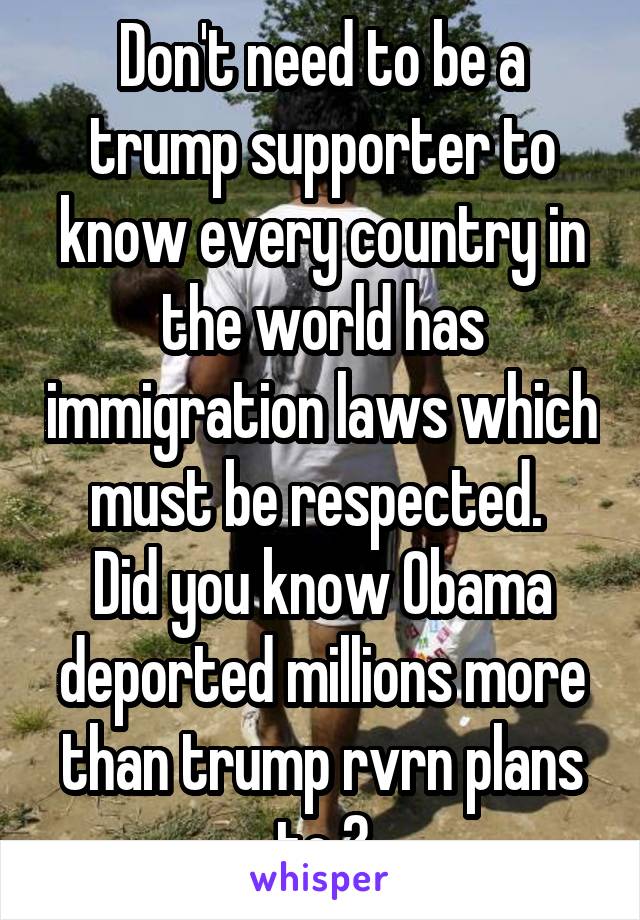 Don't need to be a trump supporter to know every country in the world has immigration laws which must be respected. 
Did you know Obama deported millions more than trump rvrn plans to ?