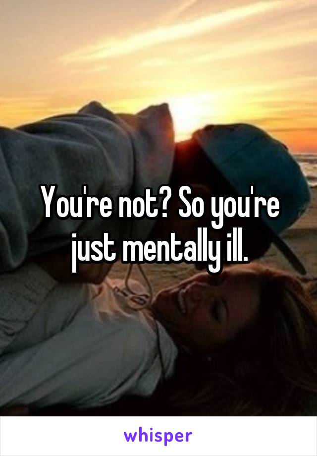 You're not? So you're just mentally ill.