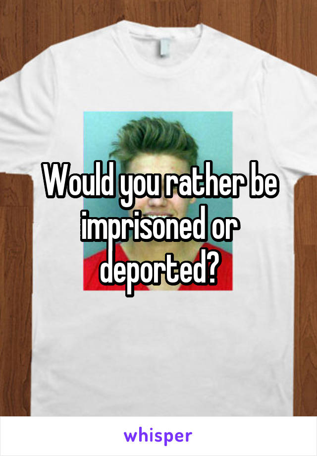 Would you rather be imprisoned or deported?