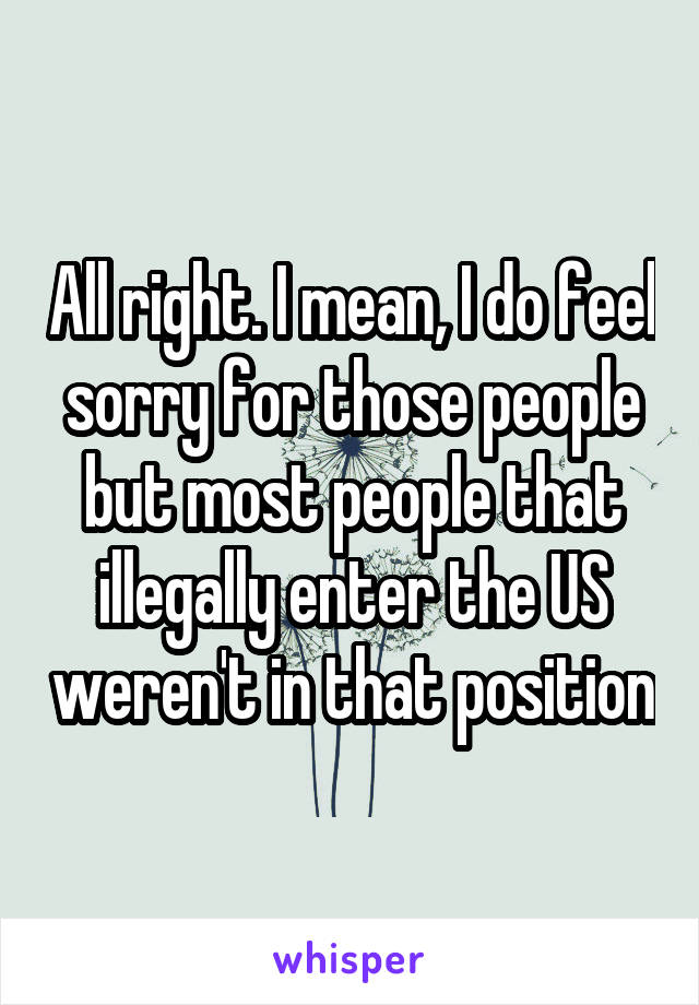 All right. I mean, I do feel sorry for those people but most people that illegally enter the US weren't in that position