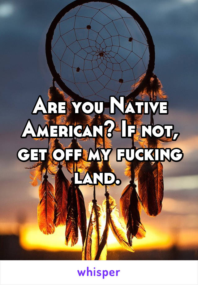 Are you Native American? If not, get off my fucking land. 