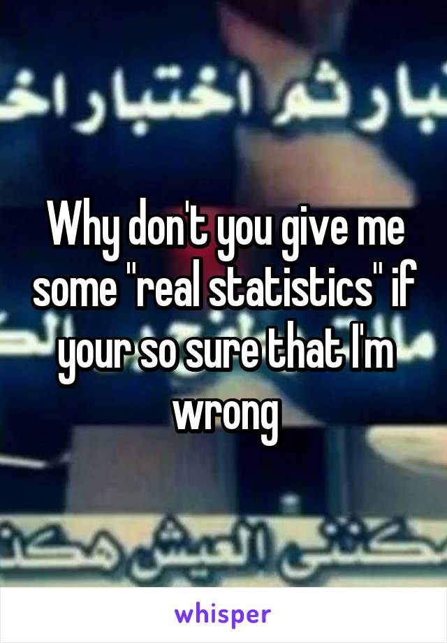 Why don't you give me some "real statistics" if your so sure that I'm wrong