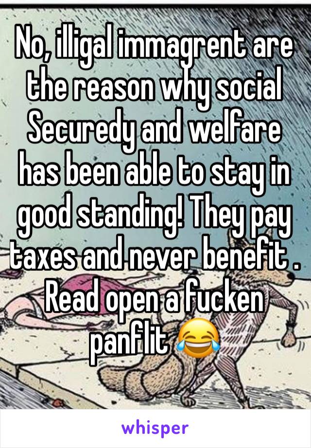 No, illigal immagrent are the reason why social Securedy and welfare has been able to stay in good standing! They pay taxes and never benefit . Read open a fucken panflit 😂