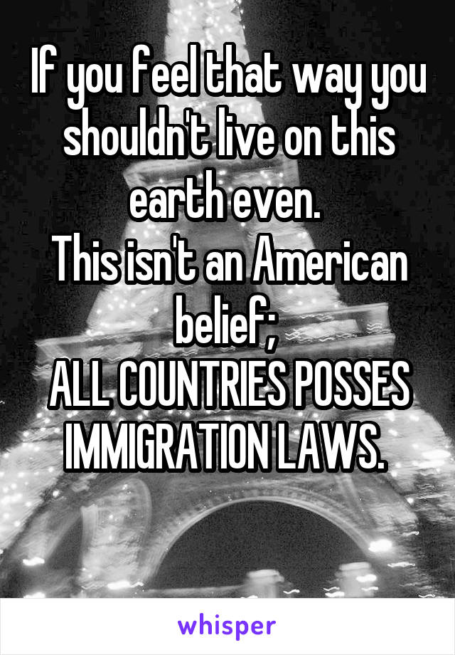 If you feel that way you shouldn't live on this earth even. 
This isn't an American belief; 
ALL COUNTRIES POSSES IMMIGRATION LAWS. 

