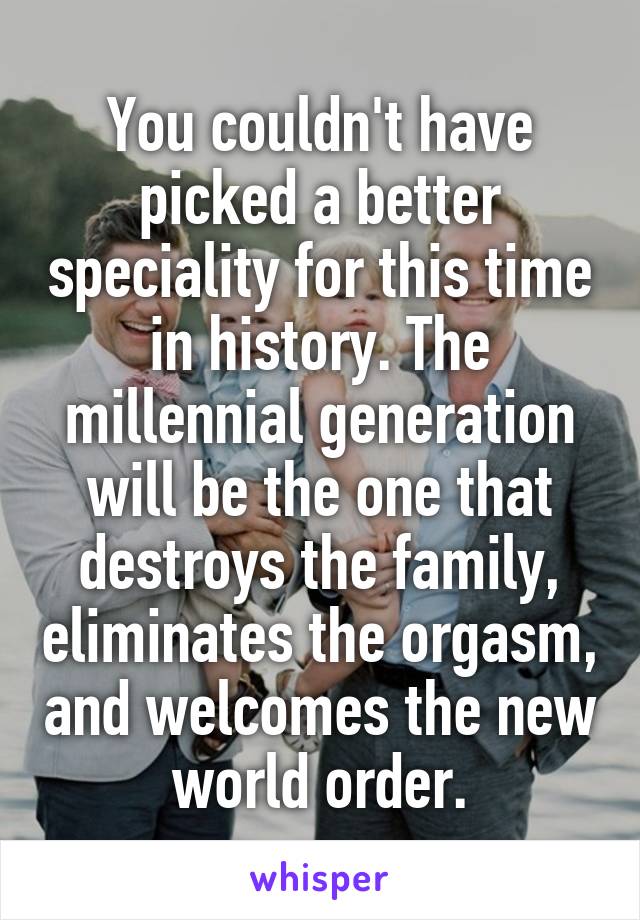 You couldn't have picked a better speciality for this time in history. The millennial generation will be the one that destroys the family, eliminates the orgasm, and welcomes the new world order.