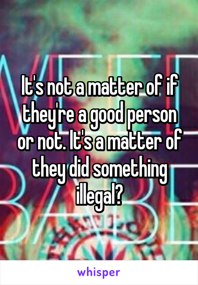 It's not a matter of if they're a good person or not. It's a matter of they did something illegal?