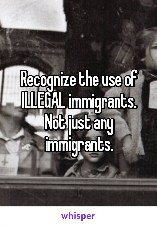 Recognize the use of ILLEGAL immigrants. Not just any immigrants.