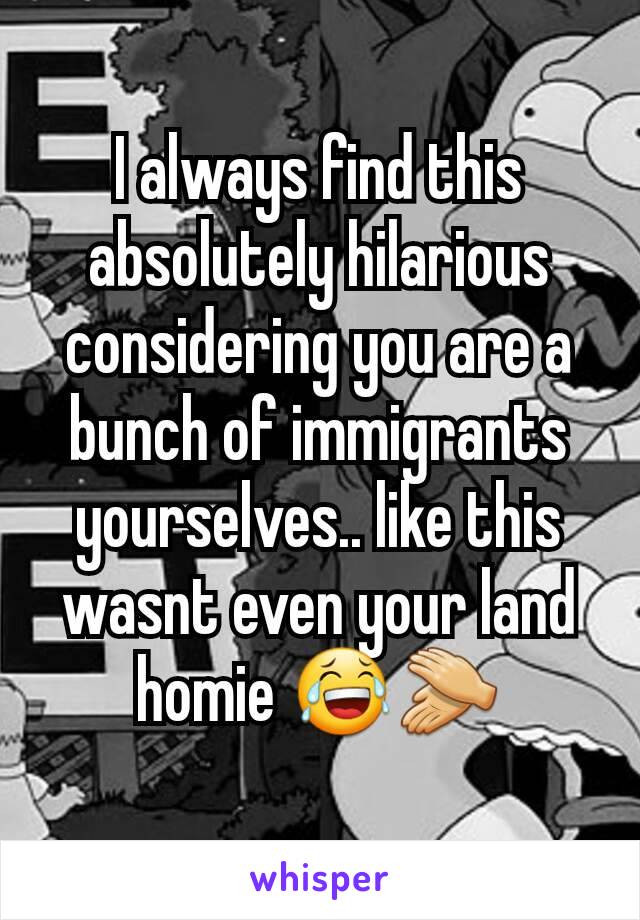 I always find this absolutely hilarious considering you are a bunch of immigrants yourselves.. like this wasnt even your land homie 😂👏