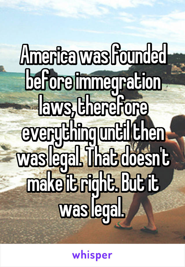 America was founded before immegration laws, therefore everything until then was legal. That doesn't make it right. But it was legal. 