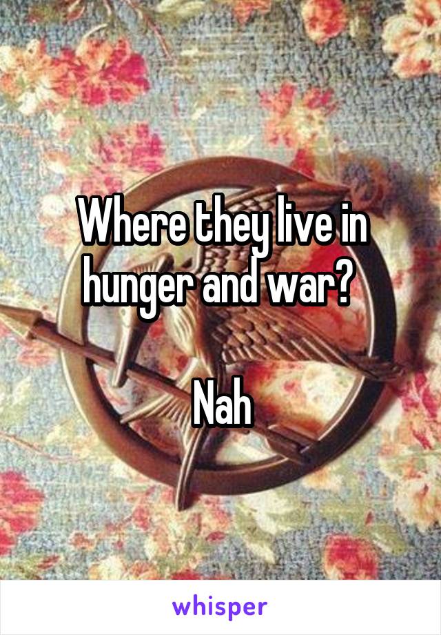 Where they live in hunger and war? 

Nah