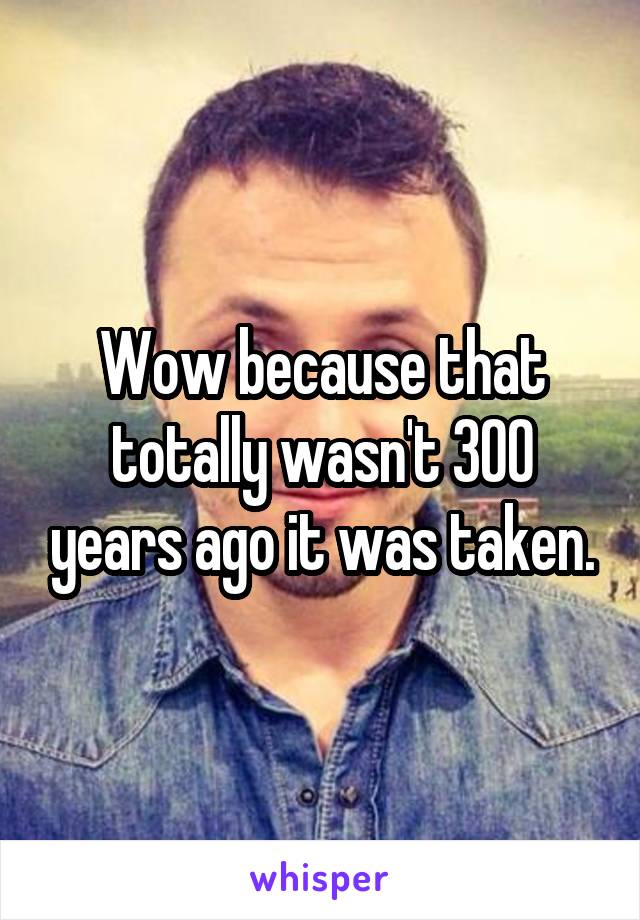 Wow because that totally wasn't 300 years ago it was taken.