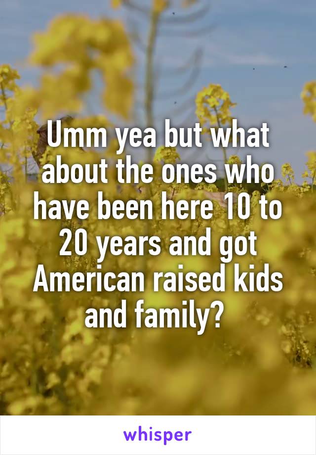 Umm yea but what about the ones who have been here 10 to 20 years and got American raised kids and family? 