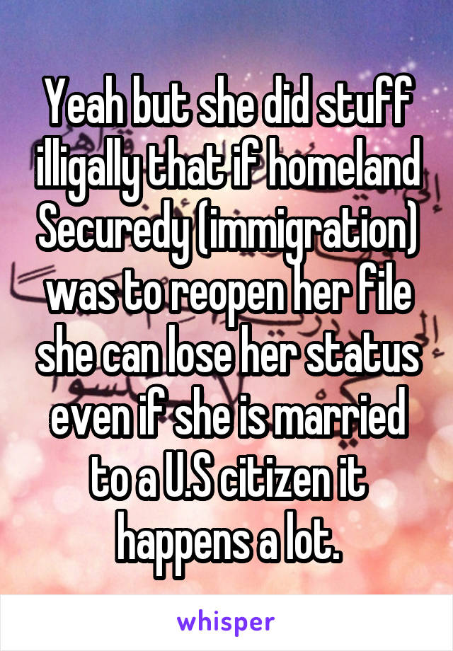 Yeah but she did stuff illigally that if homeland Securedy (immigration) was to reopen her file she can lose her status even if she is married to a U.S citizen it happens a lot.