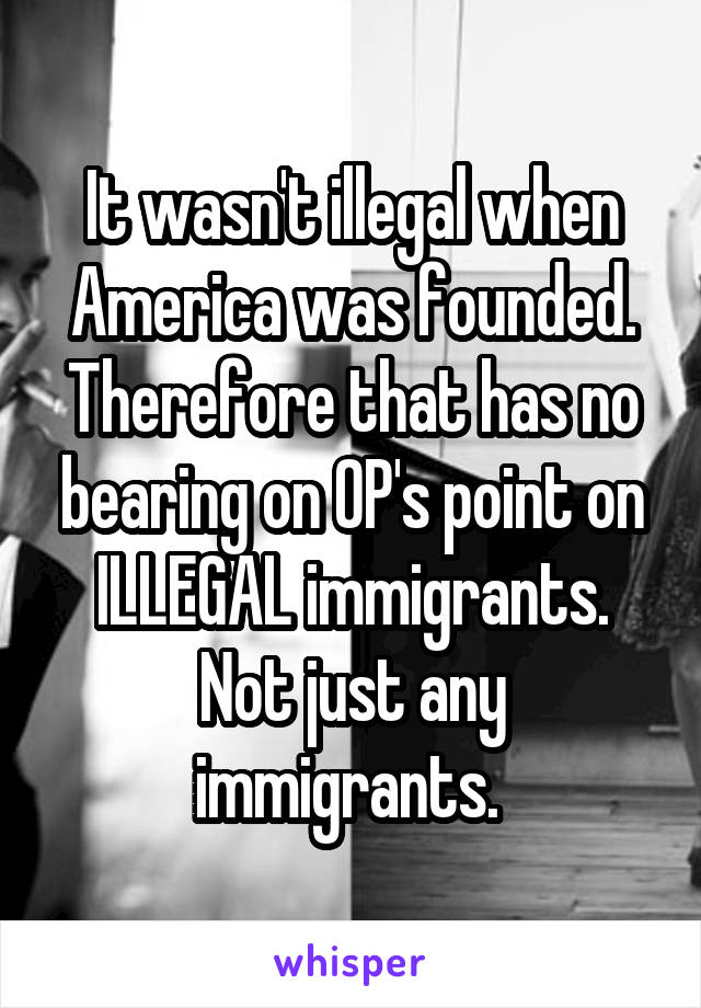 It wasn't illegal when America was founded. Therefore that has no bearing on OP's point on ILLEGAL immigrants. Not just any immigrants. 