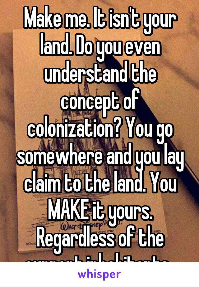 Make me. It isn't your land. Do you even understand the concept of colonization? You go somewhere and you lay claim to the land. You MAKE it yours. Regardless of the current inhabitants. 