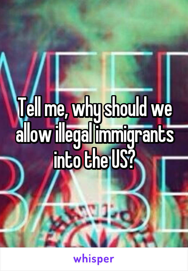 Tell me, why should we allow illegal immigrants into the US?