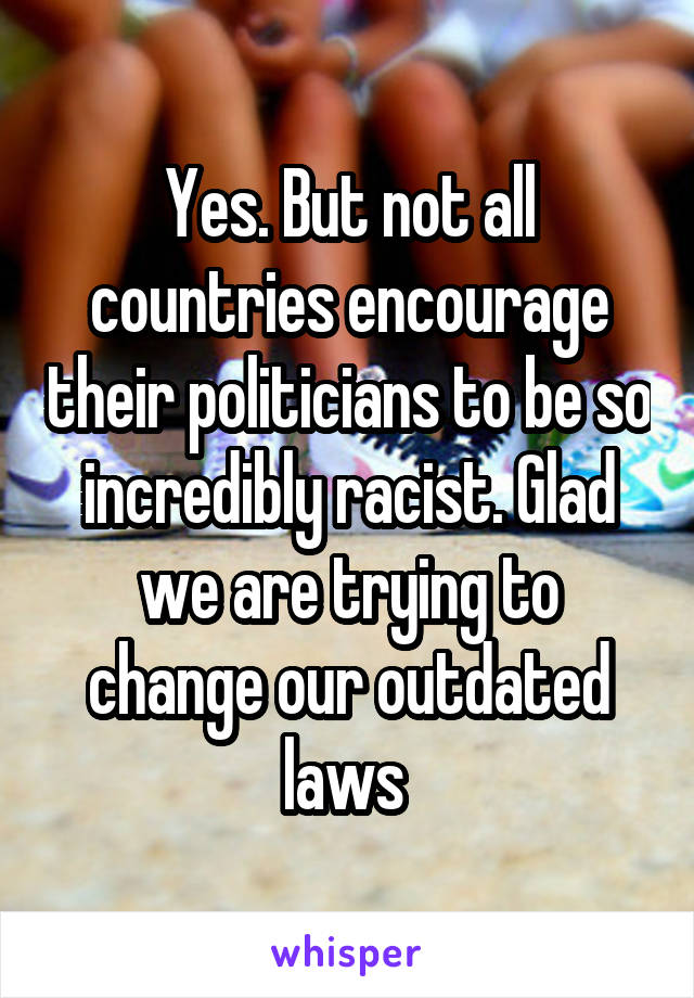 Yes. But not all countries encourage their politicians to be so incredibly racist. Glad we are trying to change our outdated laws 