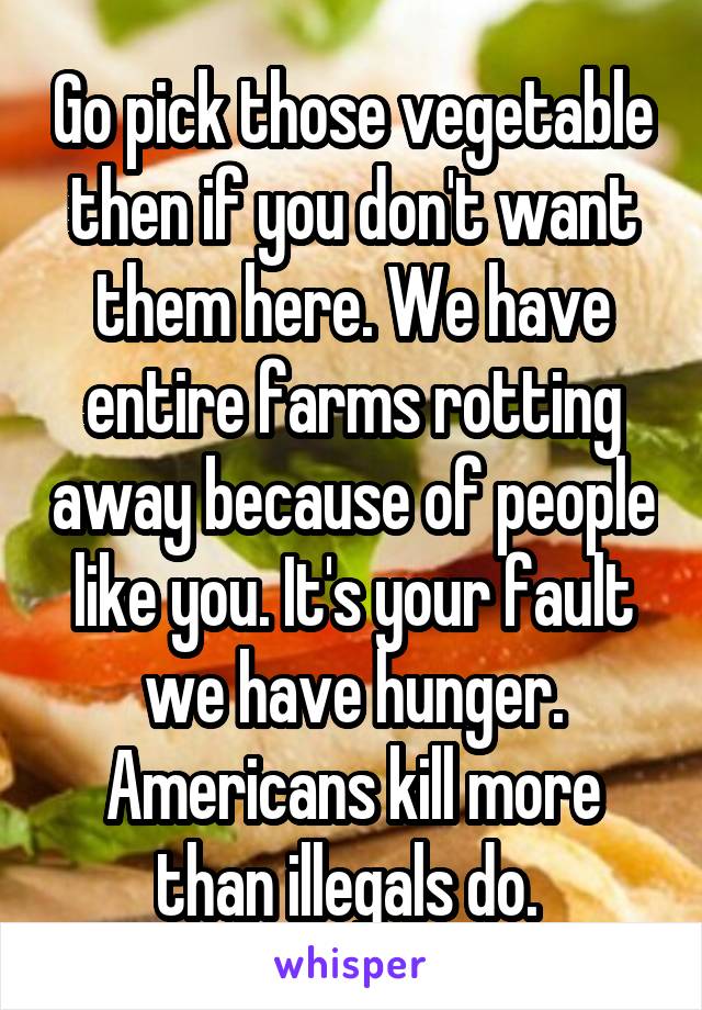 Go pick those vegetable then if you don't want them here. We have entire farms rotting away because of people like you. It's your fault we have hunger. Americans kill more than illegals do. 