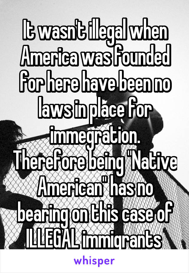 It wasn't illegal when America was founded for here have been no laws in place for immegration. Therefore being "Native American" has no bearing on this case of ILLEGAL immigrants 