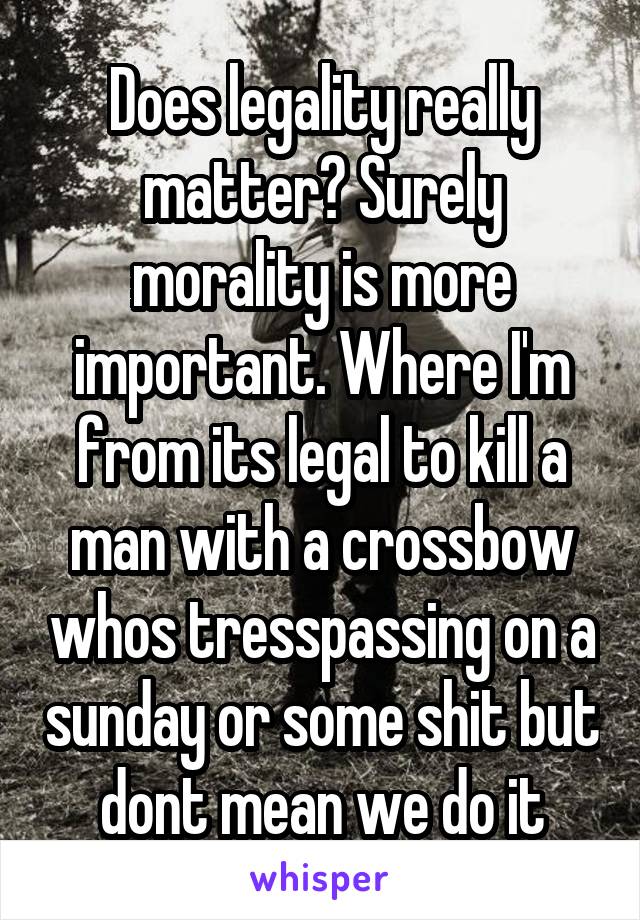 Does legality really matter? Surely morality is more important. Where I'm from its legal to kill a man with a crossbow whos tresspassing on a sunday or some shit but dont mean we do it