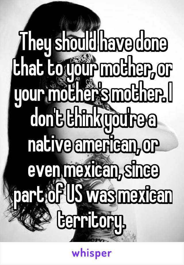 They should have done that to your mother, or your mother's mother. I don't think you're a native american, or even mexican, since part of US was mexican territory. 