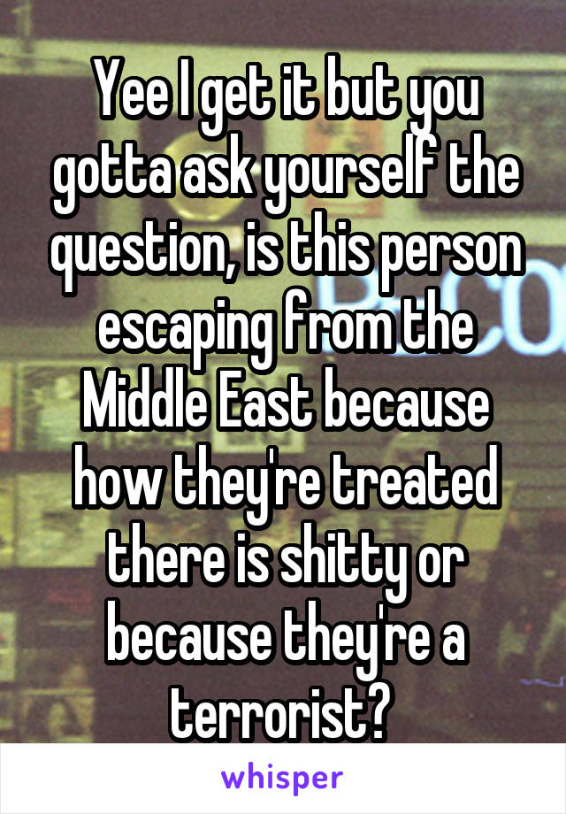 Yee I get it but you gotta ask yourself the question, is this person escaping from the Middle East because how they're treated there is shitty or because they're a terrorist? 