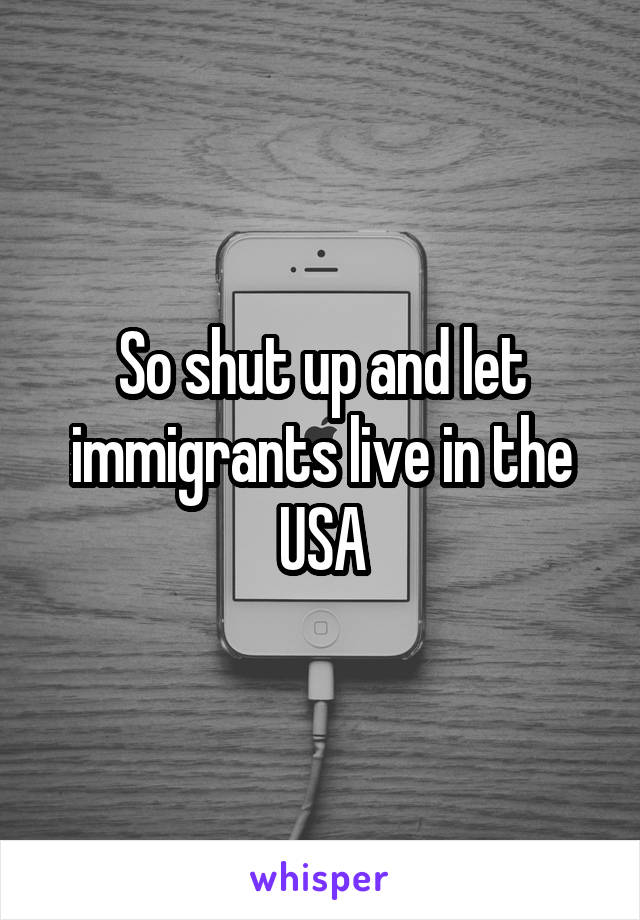 So shut up and let immigrants live in the USA