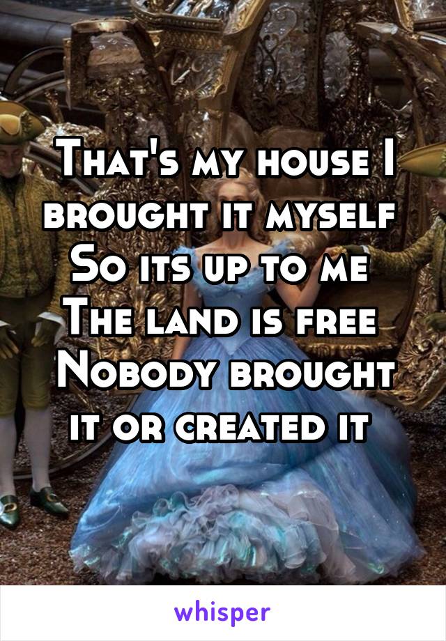 That's my house I brought it myself 
So its up to me 
The land is free 
Nobody brought it or created it 
