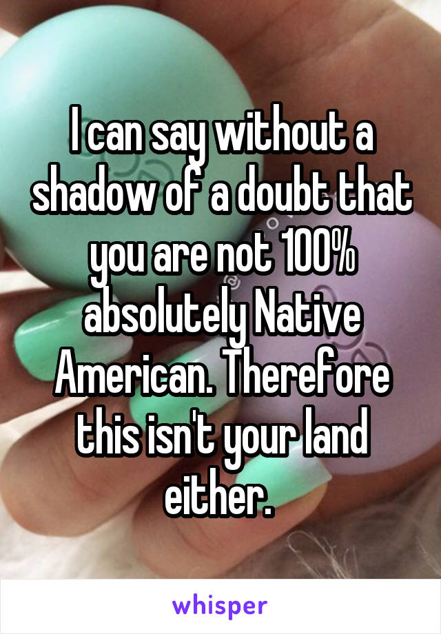 I can say without a shadow of a doubt that you are not 100% absolutely Native American. Therefore this isn't your land either. 