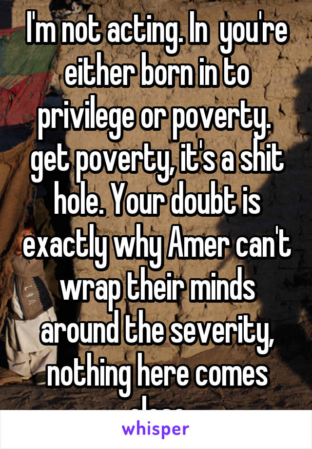 I'm not acting. In  you're either born in to privilege or poverty.  get poverty, it's a shit hole. Your doubt is exactly why Amer can't wrap their minds around the severity, nothing here comes close