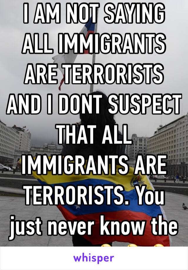 I AM NOT SAYING ALL IMMIGRANTS ARE TERRORISTS AND I DONT SUSPECT THAT ALL IMMIGRANTS ARE TERRORISTS. You just never know the outcome 🤷‍♀️🤷‍♀️🤷‍♀️