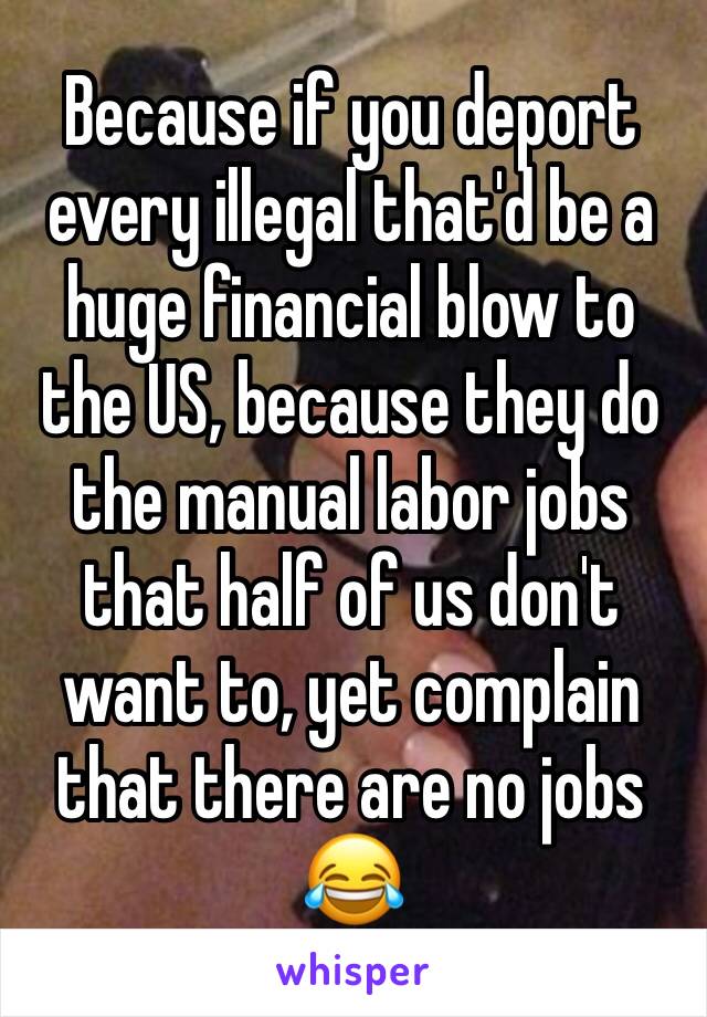 Because if you deport every illegal that'd be a huge financial blow to the US, because they do the manual labor jobs that half of us don't want to, yet complain that there are no jobs 😂