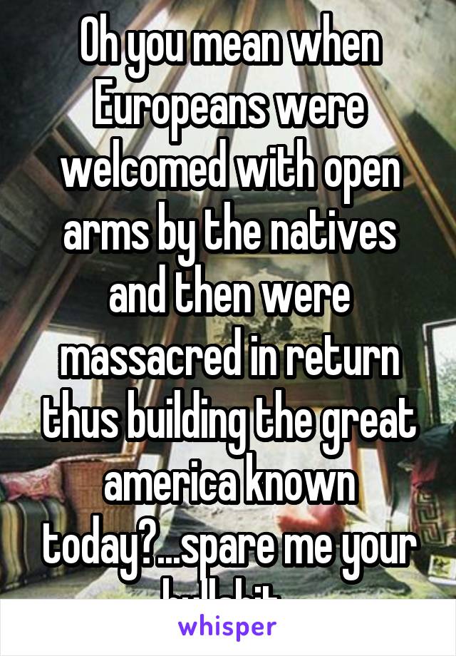 Oh you mean when Europeans were welcomed with open arms by the natives and then were massacred in return thus building the great america known today?...spare me your bullshit. 