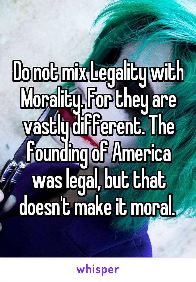 Do not mix Legality with Morality. For they are vastly different. The founding of America was legal, but that doesn't make it moral. 