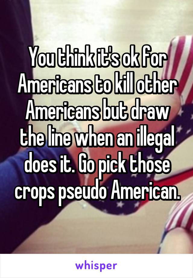 You think it's ok for Americans to kill other Americans but draw the line when an illegal does it. Go pick those crops pseudo American. 