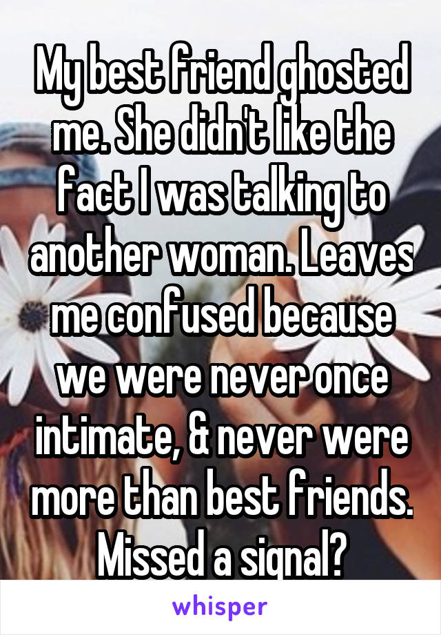 My best friend ghosted me. She didn't like the fact I was talking to another woman. Leaves me confused because we were never once intimate, & never were more than best friends. Missed a signal?