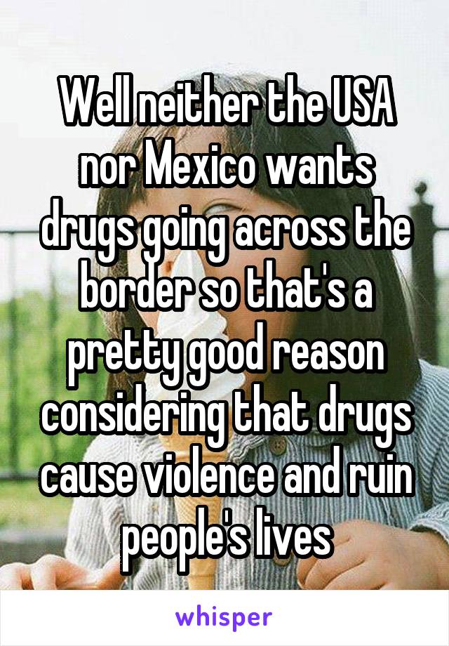 Well neither the USA nor Mexico wants drugs going across the border so that's a pretty good reason considering that drugs cause violence and ruin people's lives