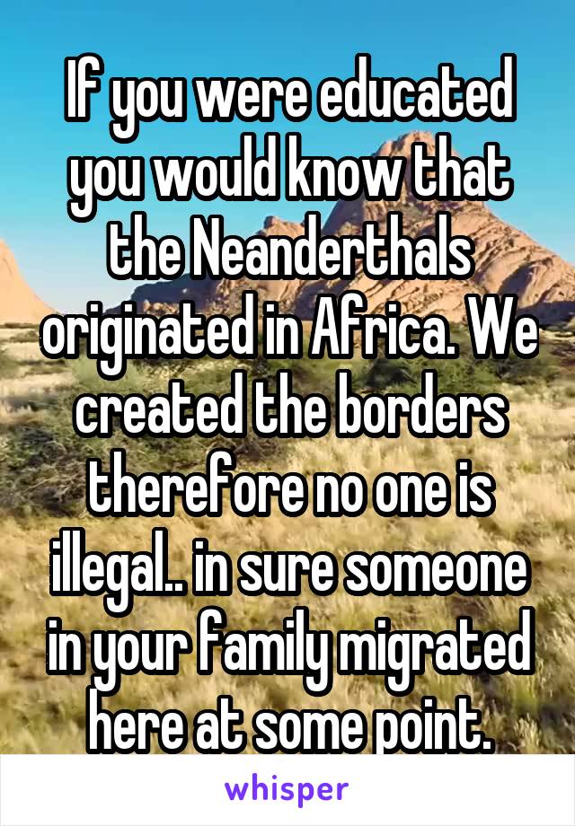 If you were educated you would know that the Neanderthals originated in Africa. We created the borders therefore no one is illegal.. in sure someone in your family migrated here at some point.