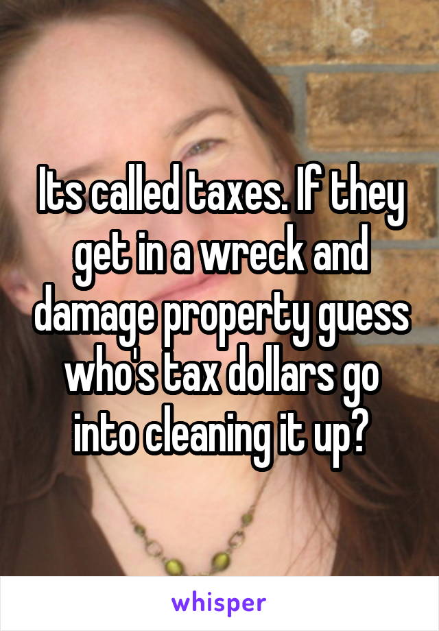 Its called taxes. If they get in a wreck and damage property guess who's tax dollars go into cleaning it up?