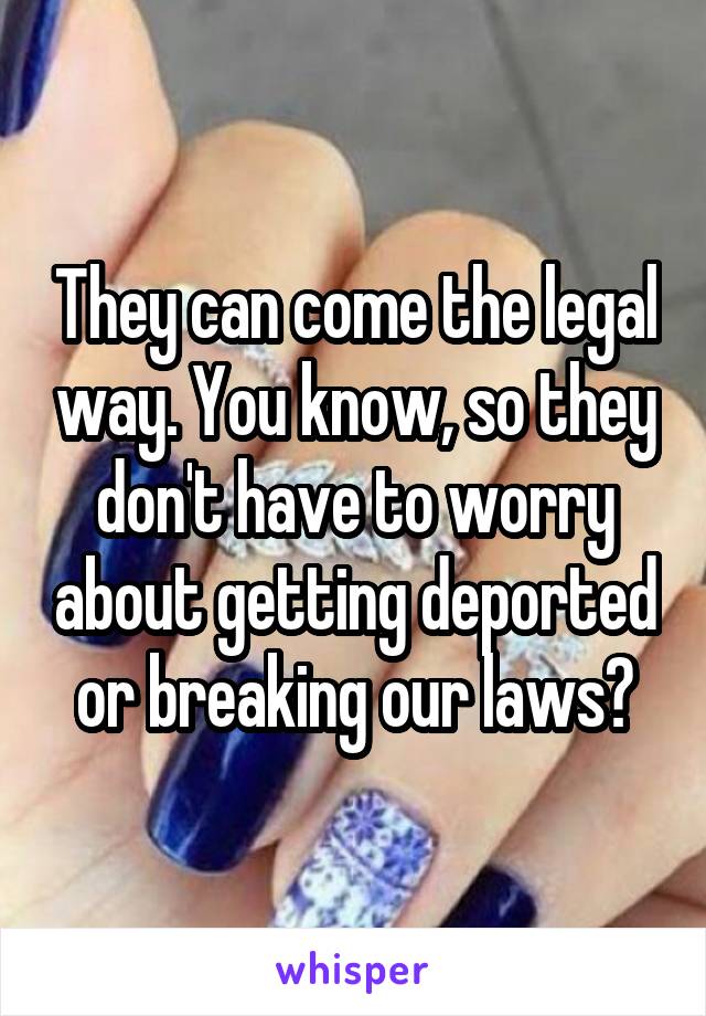 They can come the legal way. You know, so they don't have to worry about getting deported or breaking our laws?