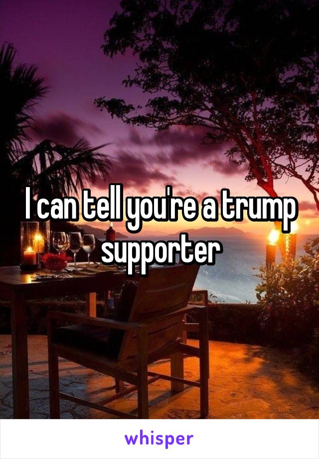 I can tell you're a trump supporter