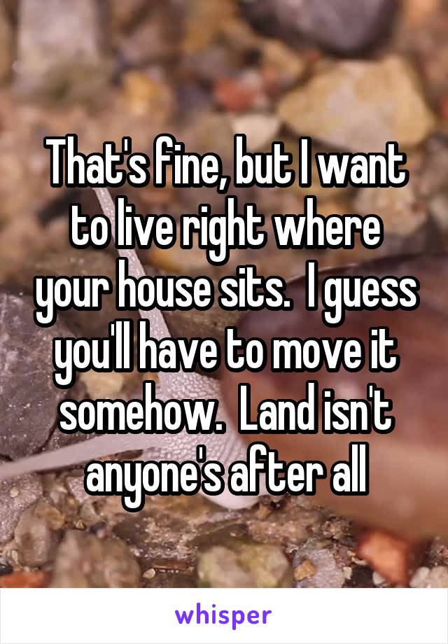 That's fine, but I want to live right where your house sits.  I guess you'll have to move it somehow.  Land isn't anyone's after all