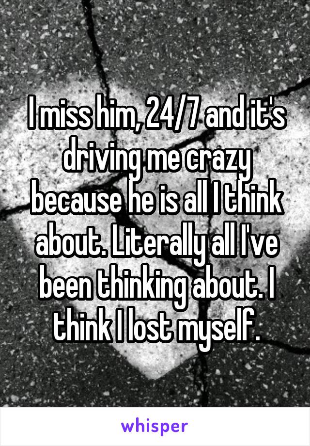 I miss him, 24/7 and it's driving me crazy because he is all I think about. Literally all I've been thinking about. I think I lost myself.