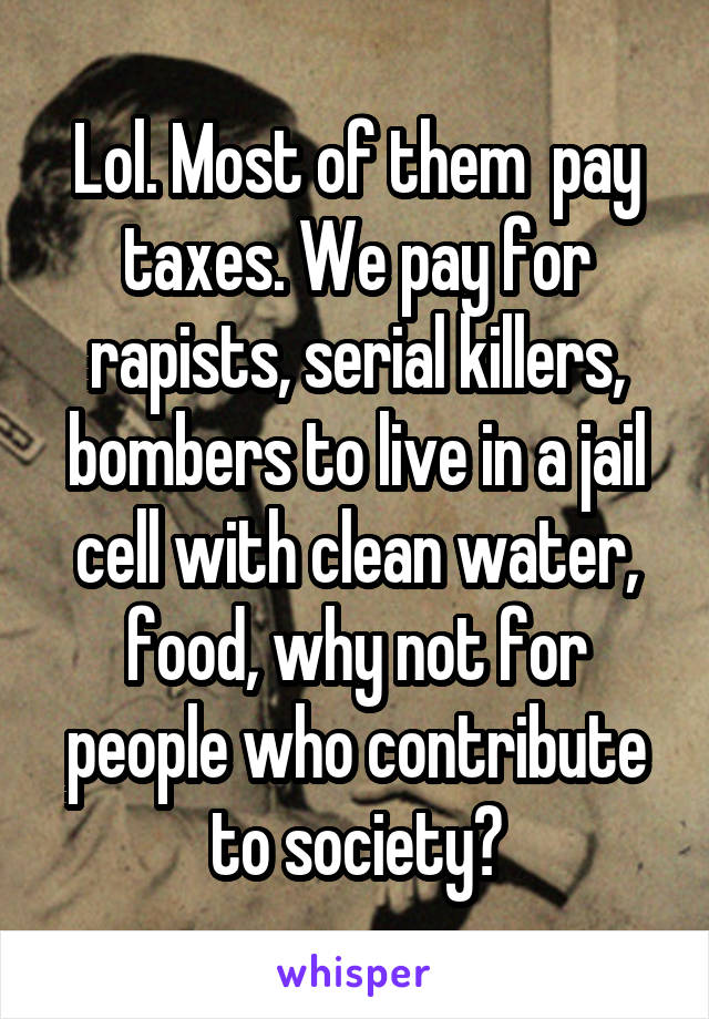 Lol. Most of them  pay taxes. We pay for rapists, serial killers, bombers to live in a jail cell with clean water, food, why not for people who contribute to society?