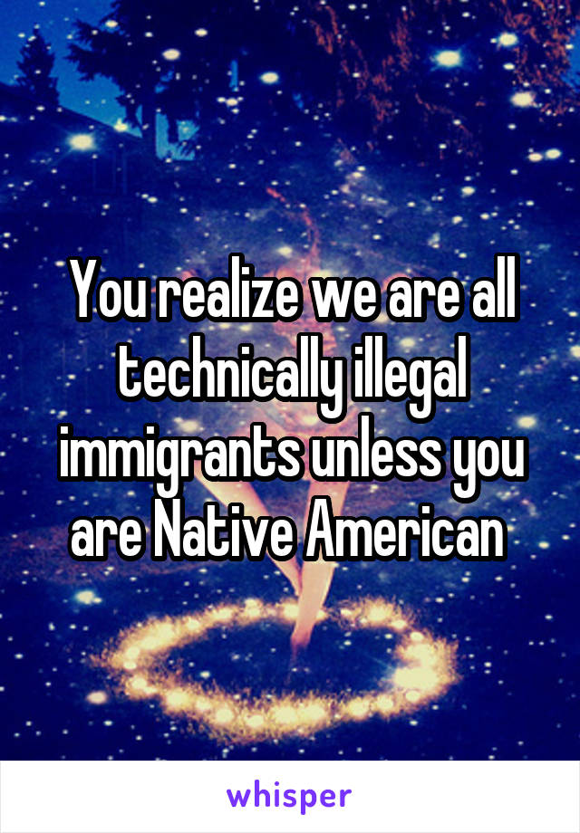 You realize we are all technically illegal immigrants unless you are Native American 