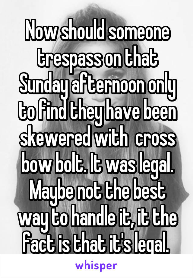 Now should someone trespass on that Sunday afternoon only to find they have been skewered with  cross bow bolt. It was legal. Maybe not the best way to handle it, it the fact is that it's legal. 