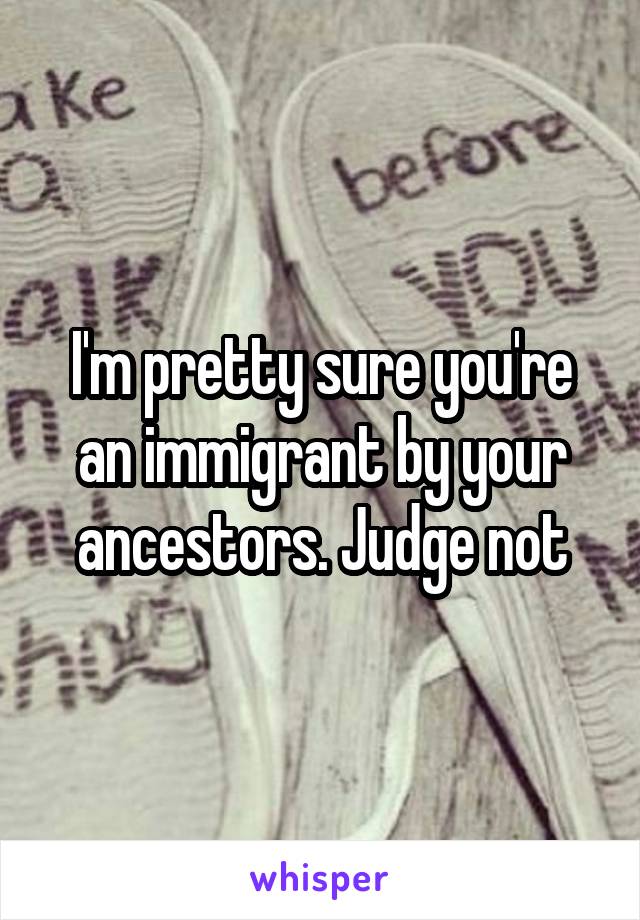 I'm pretty sure you're an immigrant by your ancestors. Judge not